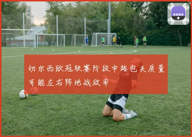 切尔西欧冠联赛阶段中路包夹质量可能左右阵地战效率