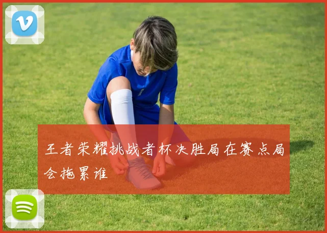 王者荣耀挑战者杯决胜局在赛点局会拖累谁