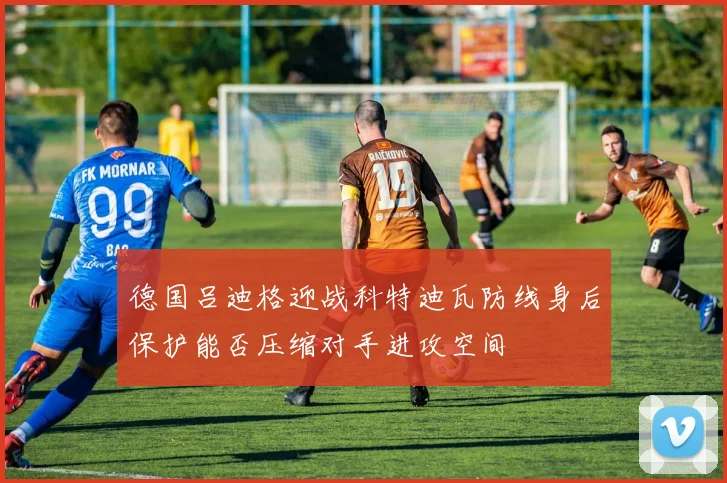 德国吕迪格迎战科特迪瓦防线身后保护能否压缩对手进攻空间
