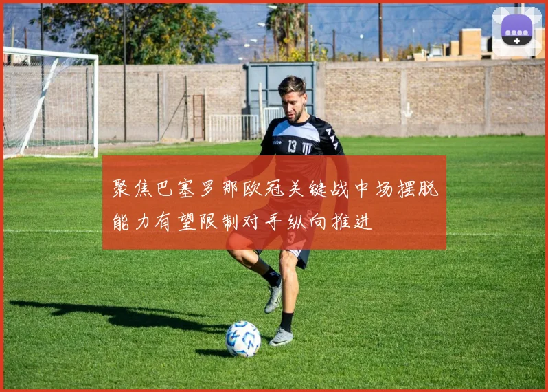 聚焦巴塞罗那欧冠关键战中场摆脱能力有望限制对手纵向推进