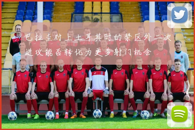 巴拉圭对上土耳其时的禁区外二次进攻能否转化为更多射门机会
