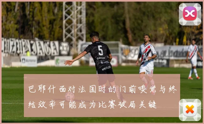 巴耶什面对法国时的门前嗅觉与终结效率可能成为比赛破局关键