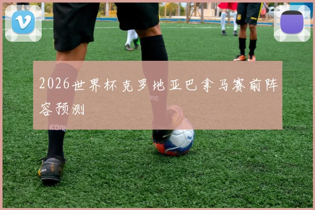 2026世界杯克罗地亚巴拿马赛前阵容预测
