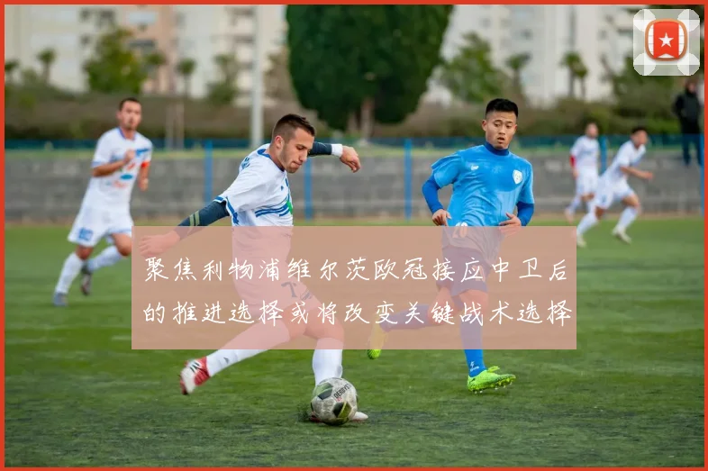 聚焦利物浦维尔茨欧冠接应中卫后的推进选择或将改变关键战术选择