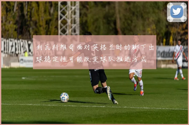 利瓦科维奇面对英格兰时的脚下出球稳定性可能改变球队推进方式