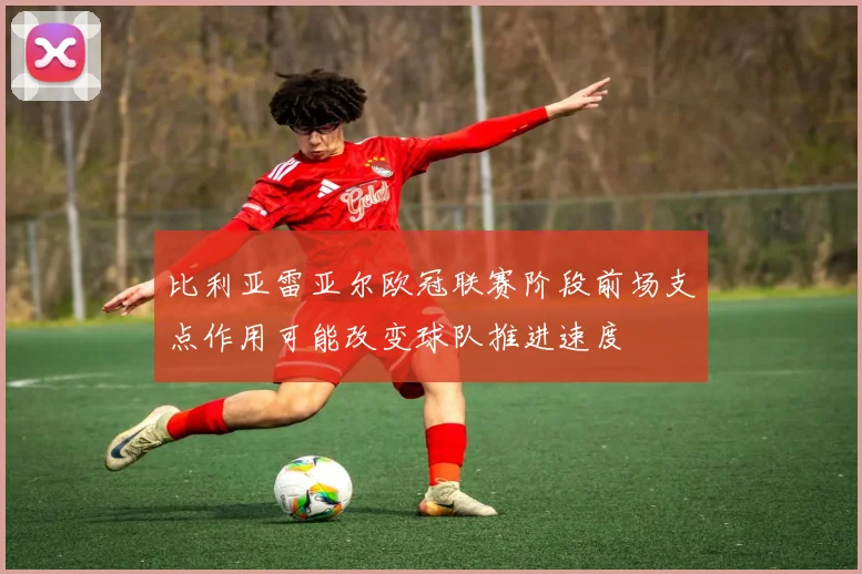 比利亚雷亚尔欧冠联赛阶段前场支点作用可能改变球队推进速度