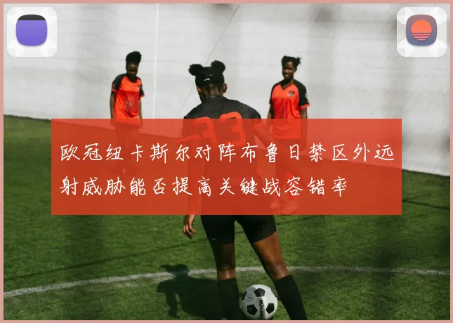 欧冠纽卡斯尔对阵布鲁日禁区外远射威胁能否提高关键战容错率